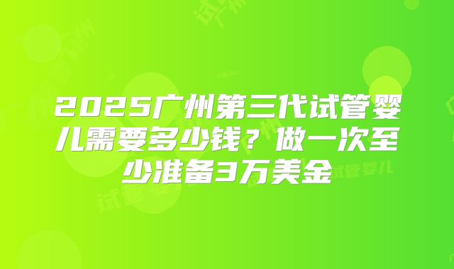 2025广州第三代试管婴儿需要多少钱？做一次至少准备3万美金