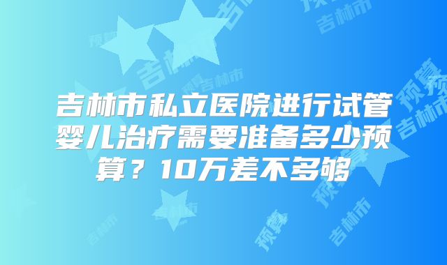 吉林市私立医院进行试管婴儿治疗需要准备多少预算？10万差不多够