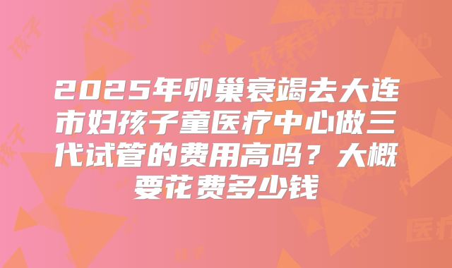 2025年卵巢衰竭去大连市妇孩子童医疗中心做三代试管的费用高吗？大概要花费多少钱