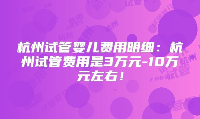 杭州试管婴儿费用明细:杭州试管费用是3万元-10万元左右!