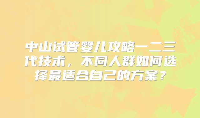 中山试管婴儿攻略一二三代技术，不同人群如何选择最适合自己的方案？