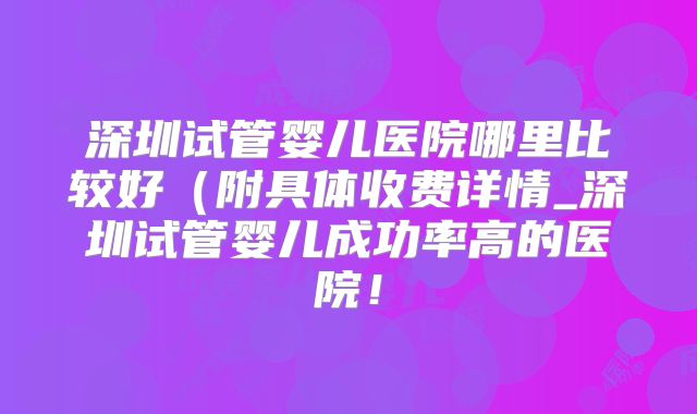 深圳试管婴儿医院哪里比较好（附具体收费详情_深圳试管婴儿成功率高的医院！