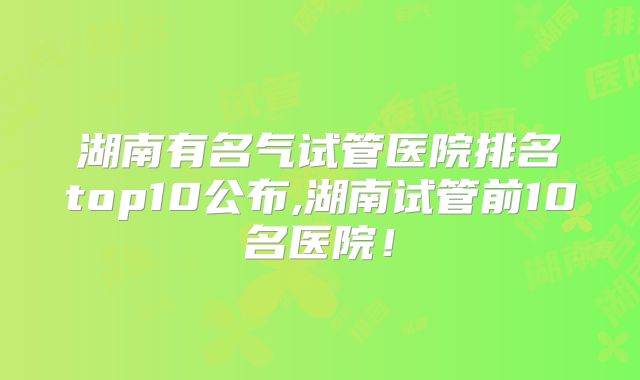 湖南有名气试管医院排名top10公布,湖南试管前10名医院！