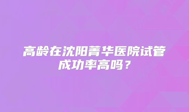 高龄在沈阳菁华医院试管成功率高吗？