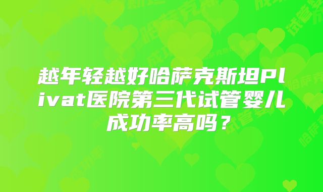 越年轻越好哈萨克斯坦Plivat医院第三代试管婴儿 成功率高吗？