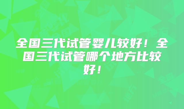 全国三代试管婴儿较好！全国三代试管哪个地方比较好！