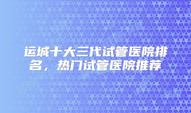 运城十大三代试管医院排名，热门试管医院推荐