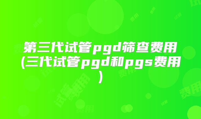 第三代试管pgd筛查费用(三代试管pgd和pgs费用)