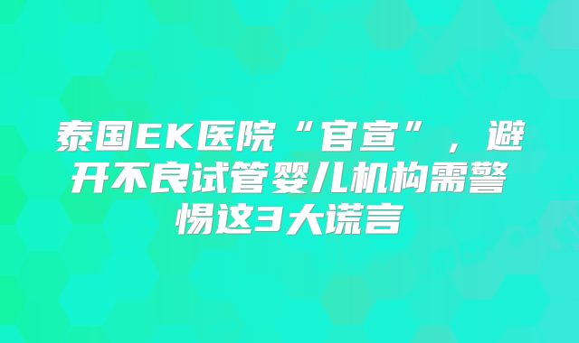 泰国EK医院“官宣”，避开不良试管婴儿机构需警惕这3大谎言