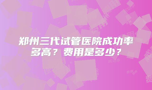 郑州三代试管医院成功率多高？费用是多少？