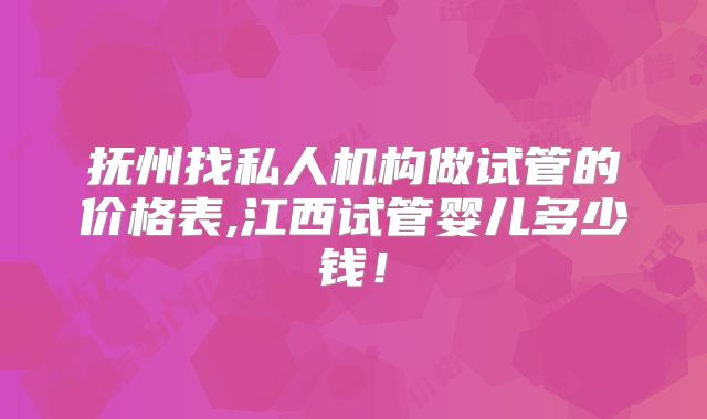 抚州找私人机构做试管的价格表,江西试管婴儿多少钱！