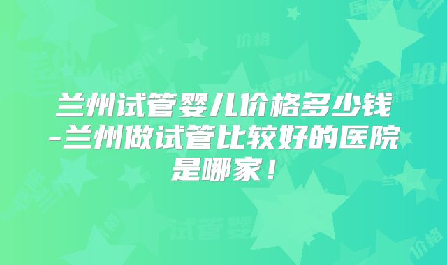 兰州试管婴儿价格多少钱-兰州做试管比较好的医院是哪家！