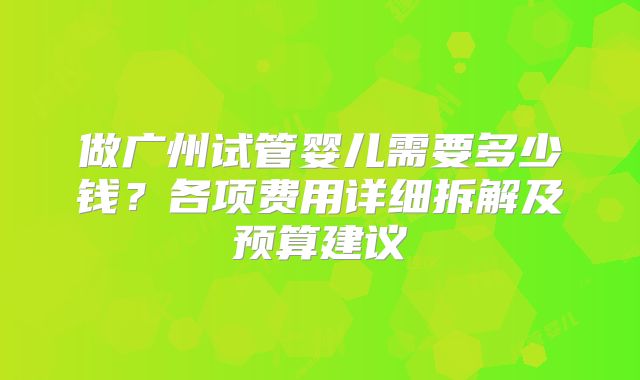 做广州试管婴儿需要多少钱？各项费用详细拆解及预算建议