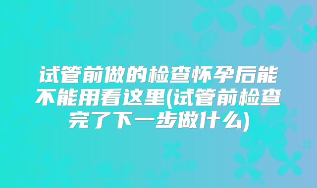 试管前做的检查怀孕后能不能用看这里(试管前检查完了下一步做什么)