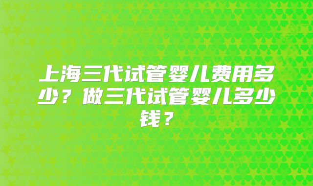 上海三代试管婴儿费用多少？做三代试管婴儿多少钱？