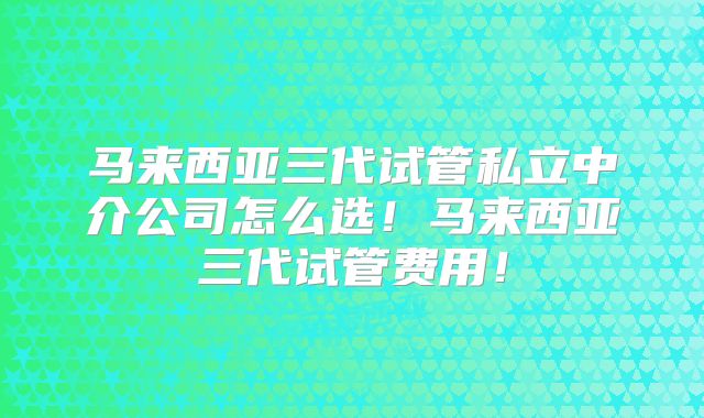 马来西亚三代试管私立中介公司怎么选!马来西亚三代试管费用!