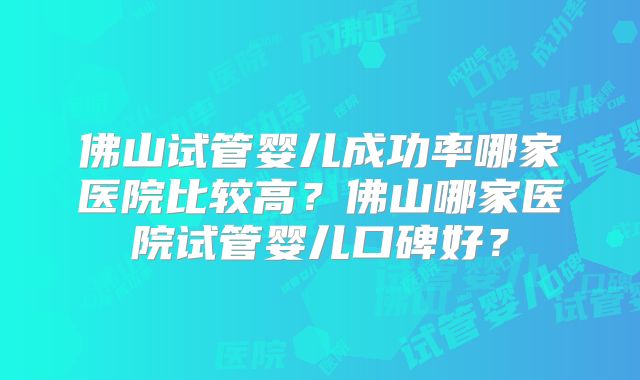 佛山试管婴儿成功率哪家医院比较高？佛山哪家医院试管婴儿口碑好？