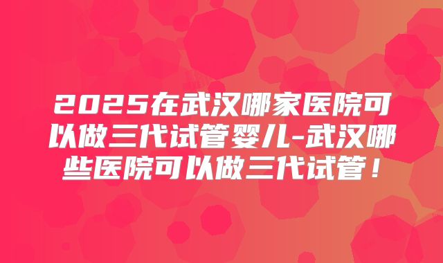 2025在武汉哪家医院可以做三代试管婴儿-武汉哪些医院可以做三代试管！