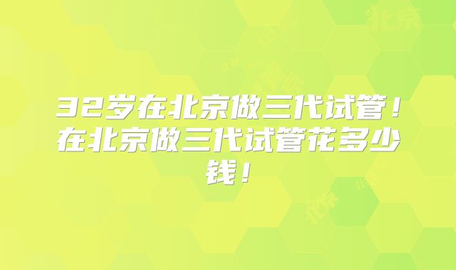 32岁在北京做三代试管！在北京做三代试管花多少钱！