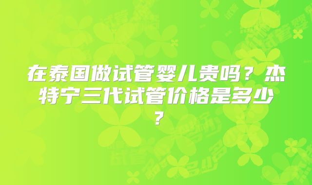 在泰国做试管婴儿贵吗?杰特宁三代试管价格是多少?