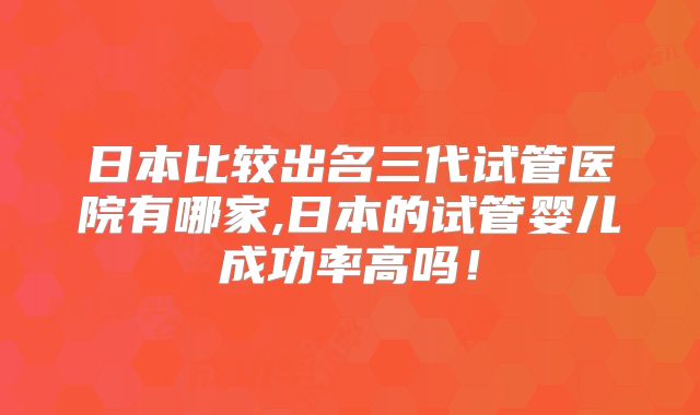 日本比较出名三代试管医院有哪家,日本的试管婴儿成功率高吗!