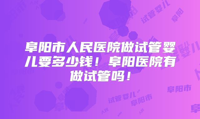 阜阳市人民医院做试管婴儿要多少钱！阜阳医院有做试管吗！