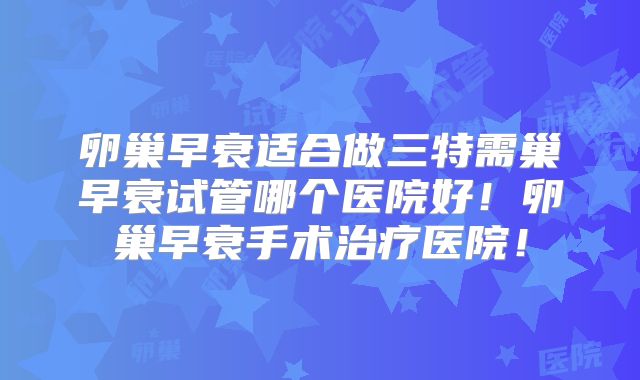 卵巢早衰适合做三特需巢早衰试管哪个医院好！卵巢早衰手术治疗医院！