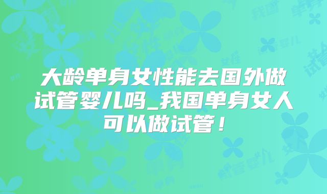 大龄单身女性能去国外做试管婴儿吗_我国单身女人可以做试管!