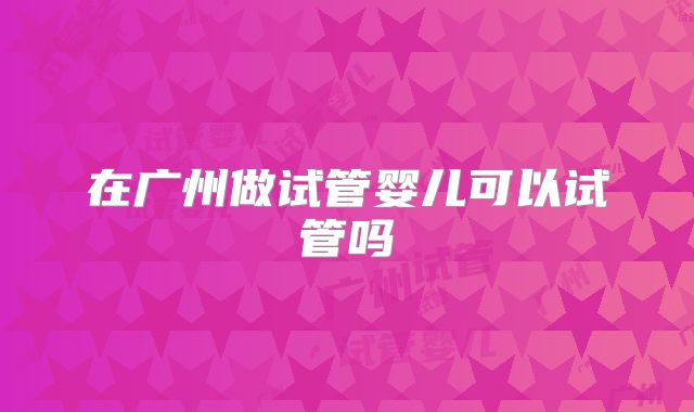 在广州做试管婴儿可以试管吗