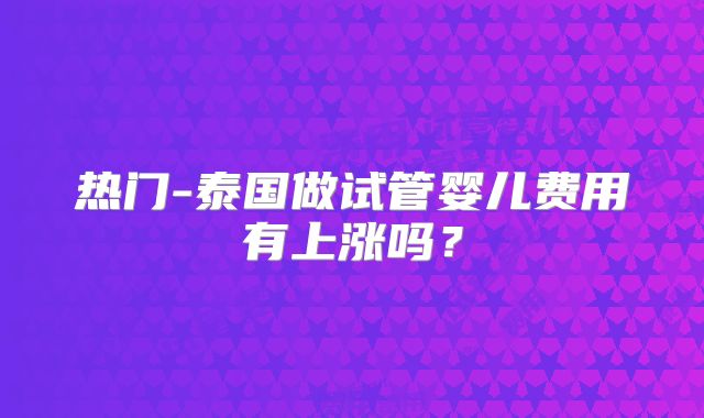 热门-泰国做试管婴儿费用有上涨吗？
