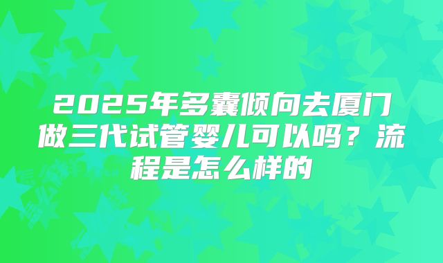 2025年多囊倾向去厦门做三代试管婴儿可以吗?流程是怎么样的