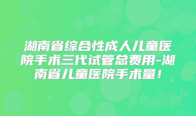 湖南省综合性成人儿童医院手术三代试管总费用-湖南省儿童医院手术量！