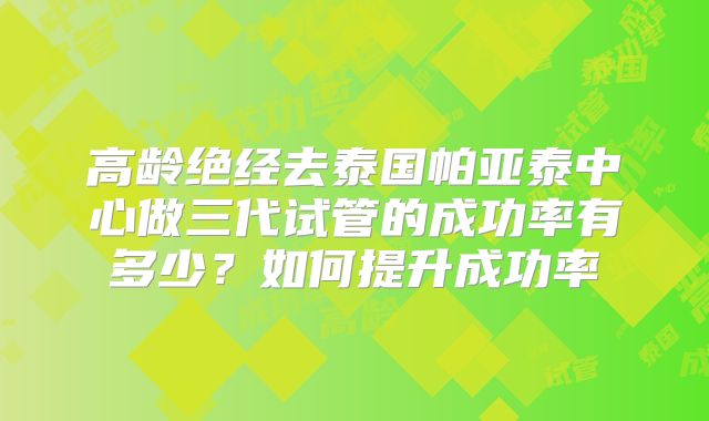 高龄绝经去泰国帕亚泰中心做三代试管的成功率有多少？如何提升成功率