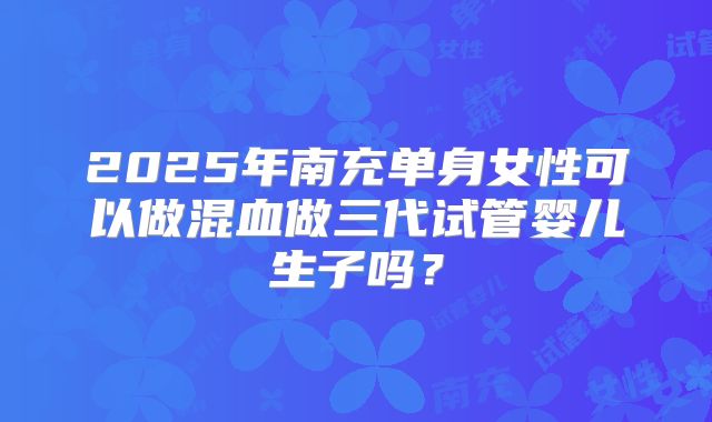2025年南充单身女性可以做混血做三代试管婴儿生子吗？