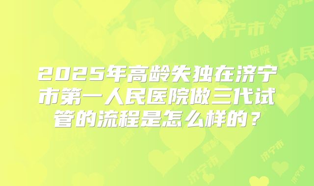 2025年高龄失独在济宁市第一人民医院做三代试管的流程是怎么样的？