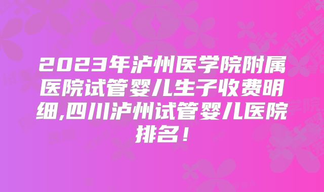 2023年泸州医学院附属医院试管婴儿生子收费明细,四川泸州试管婴儿医院排名!