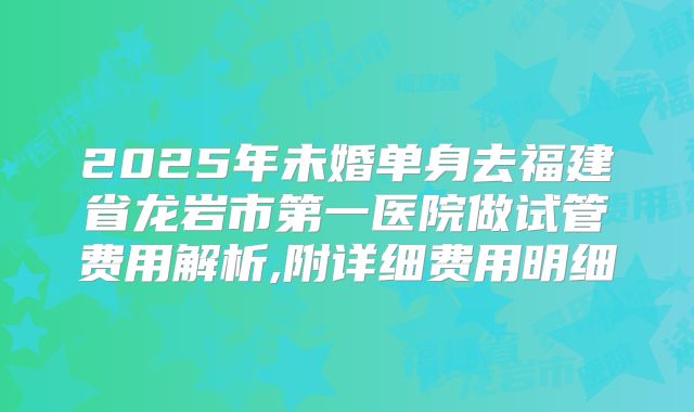 2025年未婚单身去福建省龙岩市第一医院做试管费用解析,附详细费用明细