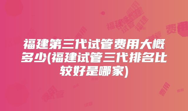 福建第三代试管费用大概多少(福建试管三代排名比较好是哪家)