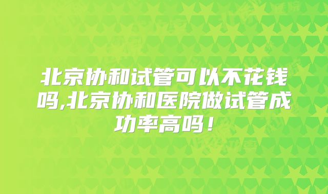 北京协和试管可以不花钱吗,北京协和医院做试管成功率高吗!