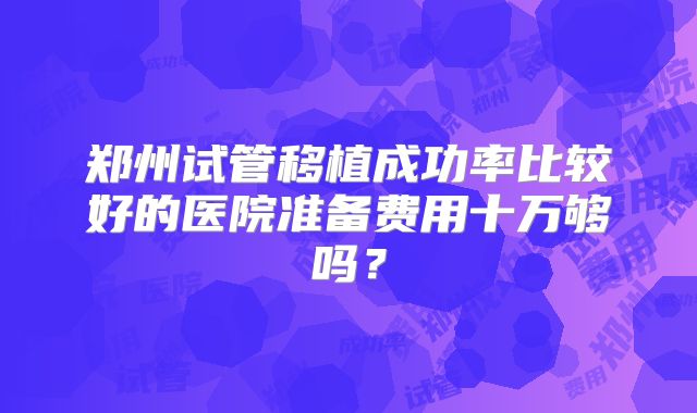 郑州试管移植成功率比较好的医院准备费用十万够吗？