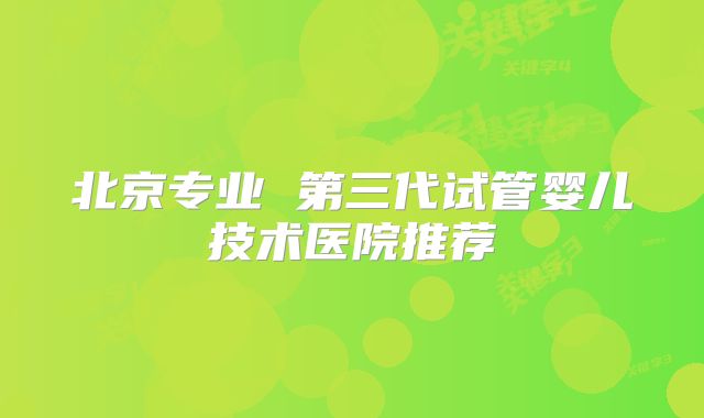 北京专业 第三代试管婴儿技术医院推荐