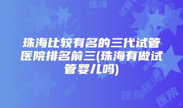 珠海比较有名的三代试管医院排名前三(珠海有做试管婴儿吗)