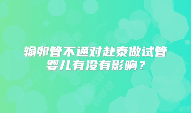 输卵管不通对赴泰做试管婴儿有没有影响？