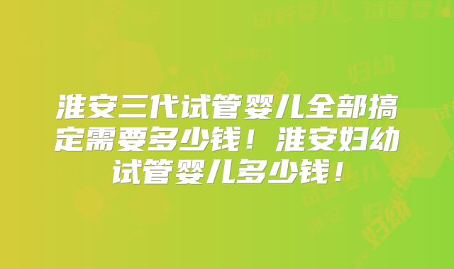 淮安三代试管婴儿全部搞定需要多少钱！淮安妇幼试管婴儿多少钱！