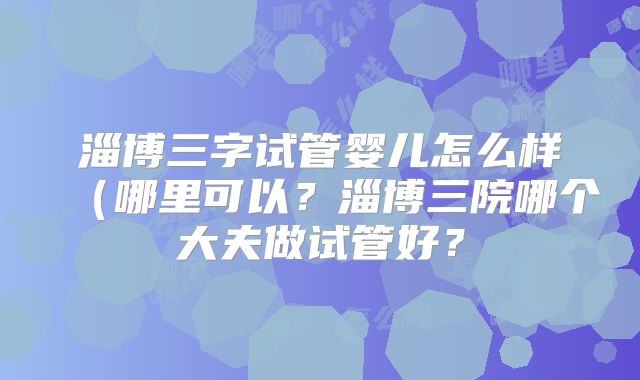 淄博三字试管婴儿怎么样（哪里可以？淄博三院哪个大夫做试管好？