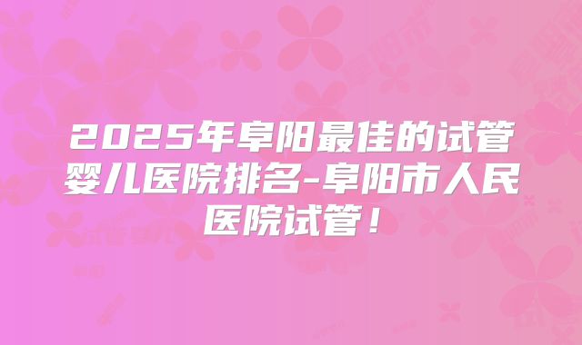 2025年阜阳最佳的试管婴儿医院排名-阜阳市人民医院试管！