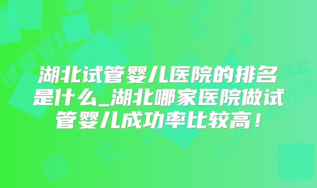 湖北试管婴儿医院的排名是什么_湖北哪家医院做试管婴儿成功率比较高!
