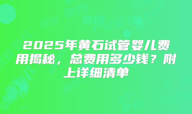 2025年黄石试管婴儿费用揭秘，总费用多少钱？附上详细清单