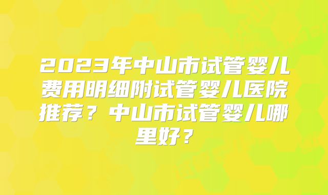 2023年中山市试管婴儿费用明细附试管婴儿医院推荐？中山市试管婴儿哪里好？