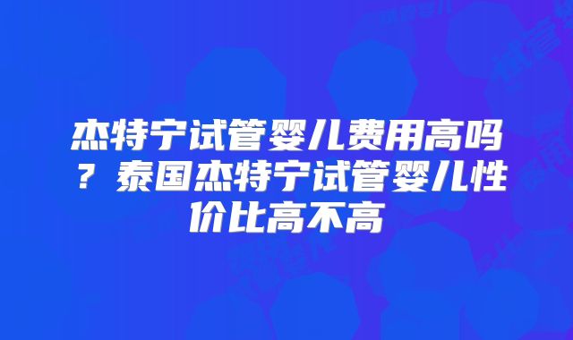 杰特宁试管婴儿费用高吗？泰国杰特宁试管婴儿性价比高不高